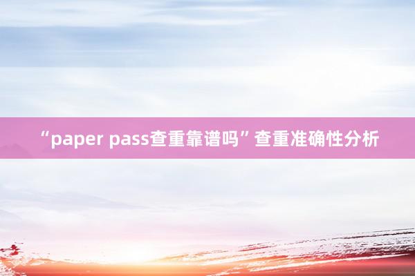“paper pass查重靠谱吗”查重准确性分析