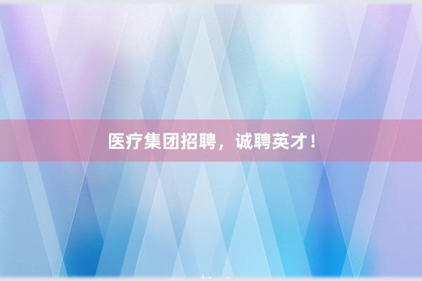 医疗集团招聘，诚聘英才！