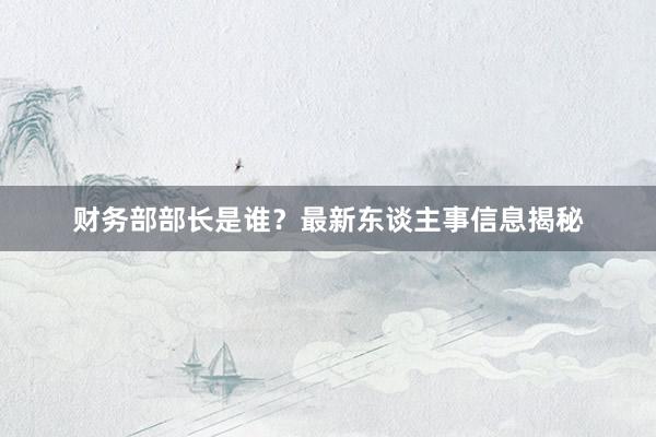 财务部部长是谁？最新东谈主事信息揭秘